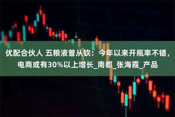 优配合伙人 五粮液曾从钦:今年以来开瓶率不错,电商或有30%以上增长_南都_张海霞_产品