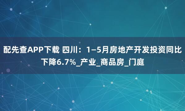 配先查APP下载 四川：1—5月房地产开发投资同比下降6.7%_产业_商品房_门庭