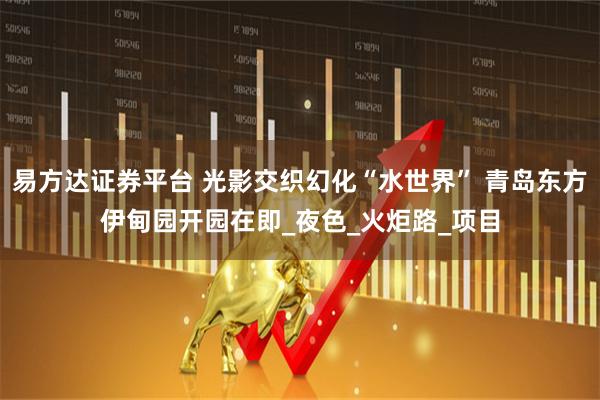 易方达证券平台 光影交织幻化“水世界” 青岛东方伊甸园开园在即_夜色_火炬路_项目