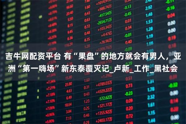 吉牛网配资平台 有“果盘”的地方就会有男人，亚洲“第一嗨场”新东泰覆灭记_卢新_工作_黑社会