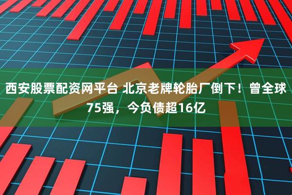 西安股票配资网平台 北京老牌轮胎厂倒下！曾全球75强，今负债超16亿