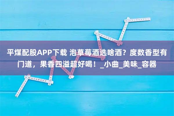 平煤配股APP下载 泡草莓酒选啥酒?度数香型有门道,果香四溢超好喝!_小曲_美味_容器