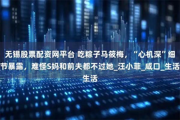 无锡股票配资网平台 吃粽子马筱梅，“心机深”细节暴露，难怪S妈和前夫都不过她_汪小菲_咸口_生活