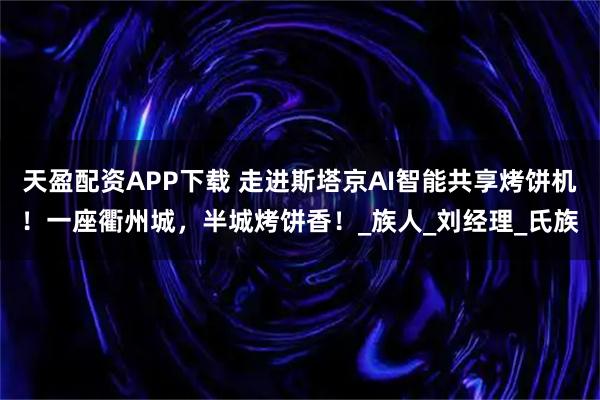 天盈配资APP下载 走进斯塔京AI智能共享烤饼机！一座衢州城，半城烤饼香！_族人_刘经理_氏族