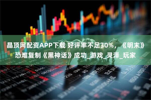 晶顶网配资APP下载 好评率不足30%，《明末》恐难复制《黑神话》成功_游戏_灵泽_玩家