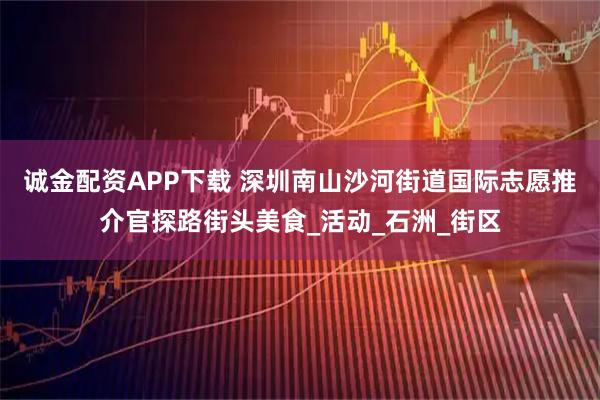 诚金配资APP下载 深圳南山沙河街道国际志愿推介官探路街头美食_活动_石洲_街区