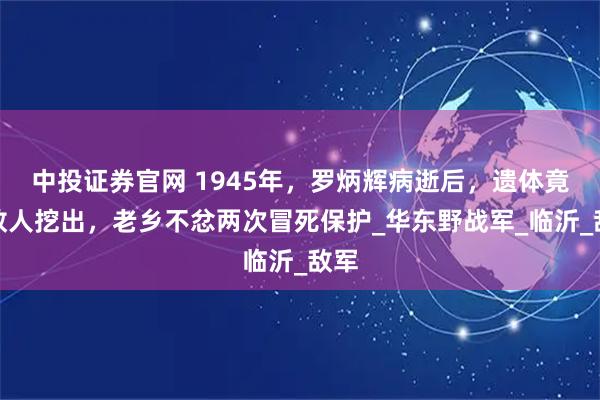 中投证券官网 1945年，罗炳辉病逝后，遗体竟被敌人挖出，老乡不忿两次冒死保护_华东野战军_临沂_敌军