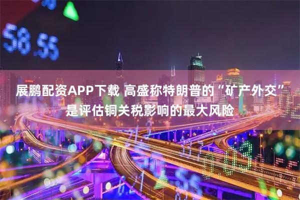 展鹏配资APP下载 高盛称特朗普的“矿产外交”是评估铜关税影响的最大风险