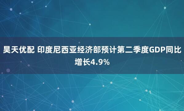 昊天优配 印度尼西亚经济部预计第二季度GDP同比增长4.9%