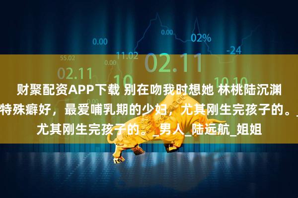 财聚配资APP下载 别在吻我时想她 林桃陆沉渊林晚卿 陆氏总裁有特殊癖好，最爱哺乳期的少妇，尤其刚生完孩子的。_男人_陆远航_姐姐