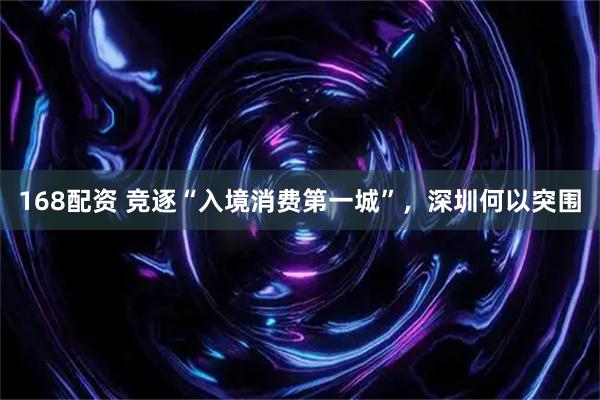 168配资 竞逐“入境消费第一城”，深圳何以突围