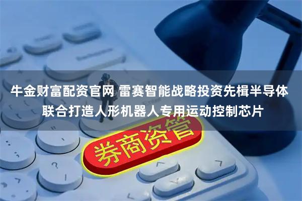 牛金财富配资官网 雷赛智能战略投资先楫半导体  联合打造人形机器人专用运动控制芯片