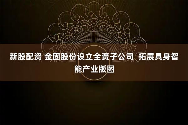 新股配资 金固股份设立全资子公司  拓展具身智能产业版图