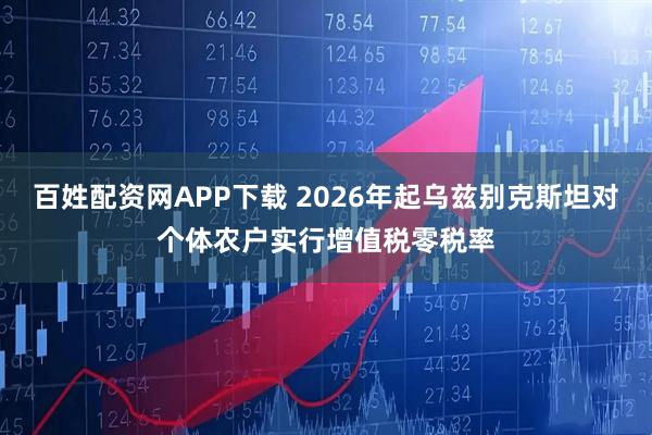 百姓配资网APP下载 2026年起乌兹别克斯坦对个体农户实行增值税零税率