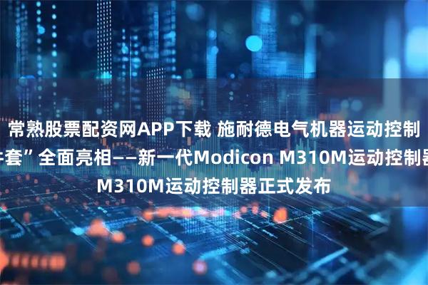 常熟股票配资网APP下载 施耐德电气机器运动控制“黄金四件套”全面亮相——新一代Modicon M310M运动控制器正式发布