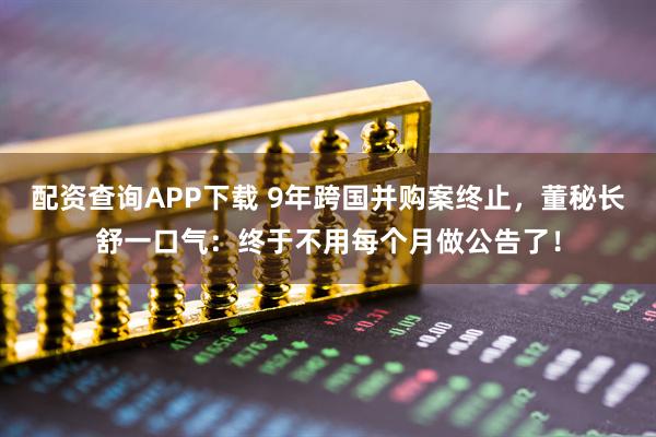 配资查询APP下载 9年跨国并购案终止，董秘长舒一口气：终于不用每个月做公告了！