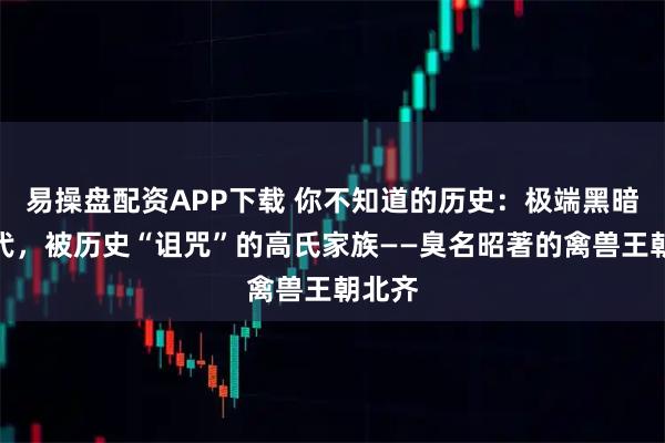 易操盘配资APP下载 你不知道的历史：极端黑暗的朝代，被历史“诅咒”的高氏家族——臭名昭著的禽兽王朝北齐