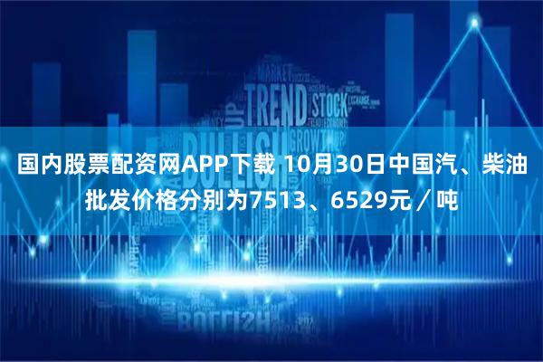 国内股票配资网APP下载 10月30日中国汽、柴油批发价格分别为7513、6529元／吨