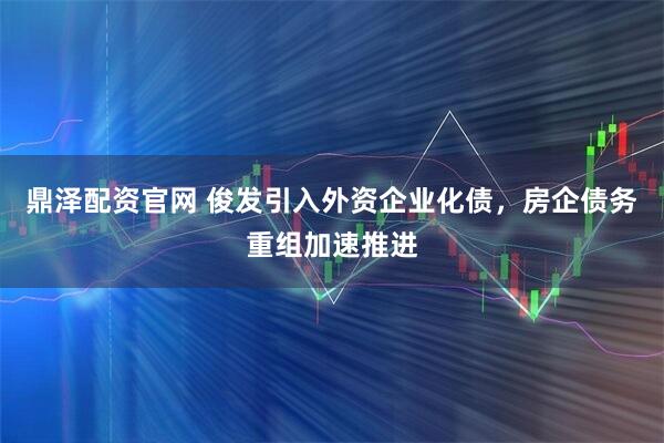 鼎泽配资官网 俊发引入外资企业化债，房企债务重组加速推进