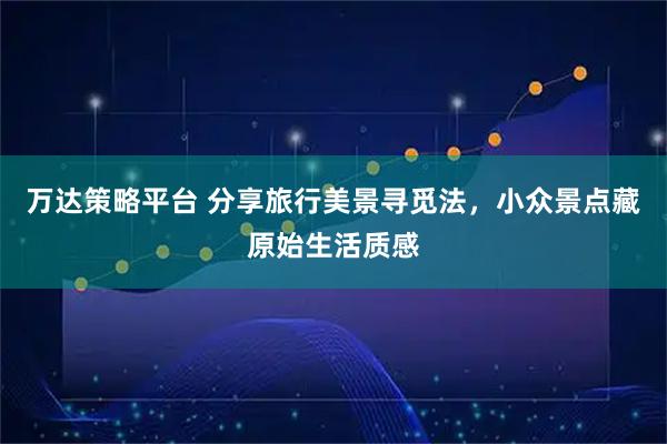 万达策略平台 分享旅行美景寻觅法，小众景点藏原始生活质感