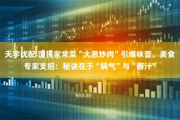 天宇优配 国民家常菜“大葱炒肉”引爆味蕾，美食专家支招：秘诀在于“锅气”与“酱汁”