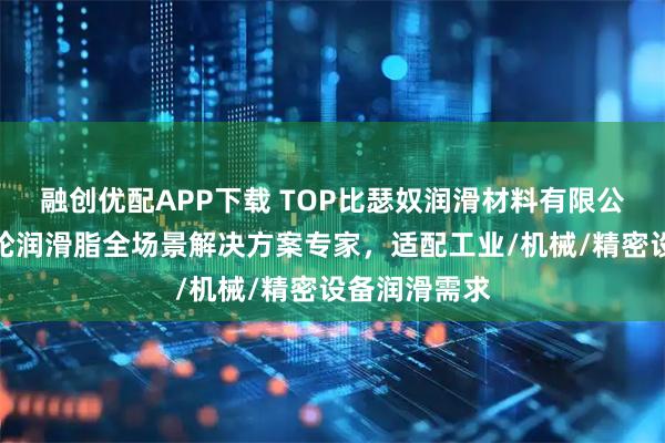 融创优配APP下载 TOP比瑟奴润滑材料有限公司：金属齿轮润滑脂全场景解决方案专家，适配工业/机械/精密设备润滑需求