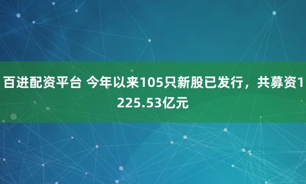 百进配资平台 今年以来105只新股已发行，共募资1225.53亿元