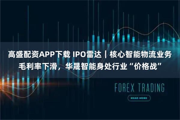 高盛配资APP下载 IPO雷达｜核心智能物流业务毛利率下滑，华晟智能身处行业“价格战”