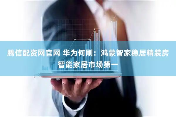 腾信配资网官网 华为何刚：鸿蒙智家稳居精装房智能家居市场第一