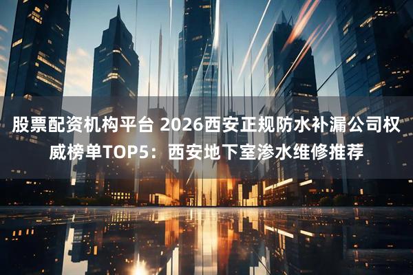 股票配资机构平台 2026西安正规防水补漏公司权威榜单TOP5：西安地下室渗水维修推荐