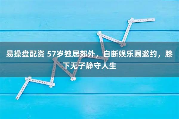 易操盘配资 57岁独居郊外，自断娱乐圈邀约，膝下无子静守人生