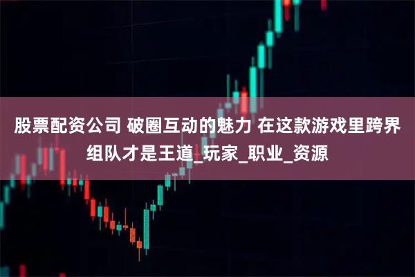 股票配资公司 破圈互动的魅力 在这款游戏里跨界组队才是王道_玩家_职业_资源