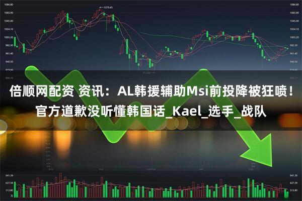 倍顺网配资 资讯：AL韩援辅助Msi前投降被狂喷！官方道歉没听懂韩国话_Kael_选手_战队