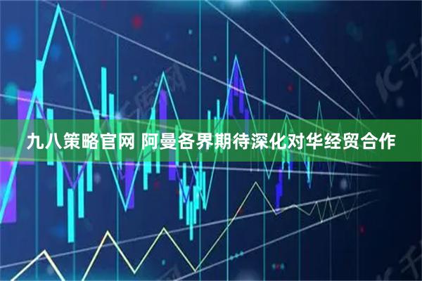 九八策略官网 阿曼各界期待深化对华经贸合作