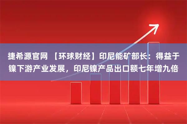 捷希源官网 【环球财经】印尼能矿部长：得益于镍下游产业发展，印尼镍产品出口额七年增九倍