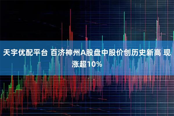天宇优配平台 百济神州A股盘中股价创历史新高 现涨超10%
