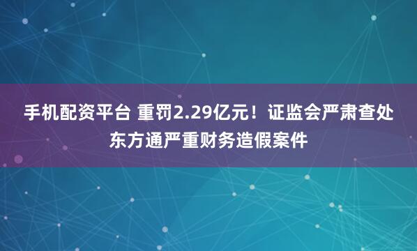 手机配资平台 重罚2.29亿元！证监会严肃查处东方通严重财务造假案件